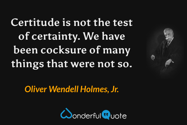 Certitude is not the test of certainty.  We have been cocksure of many things that were not so. - Oliver Wendell Holmes, Jr. quote.