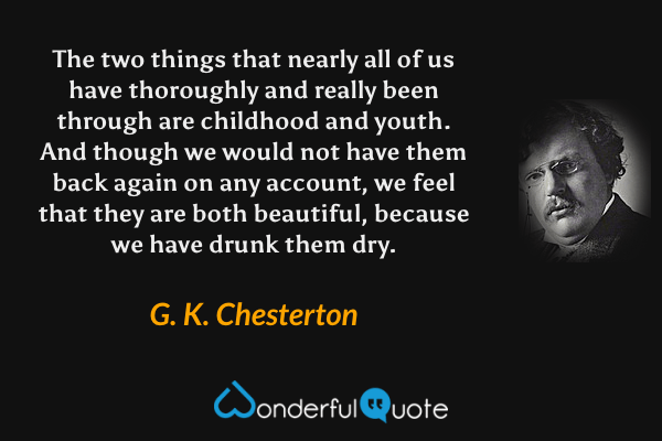 The two things that nearly all of us have thoroughly and really been through are childhood and youth. And though we would not have them back again on any account, we feel that they are both beautiful, because we have drunk them dry. - G. K. Chesterton quote.