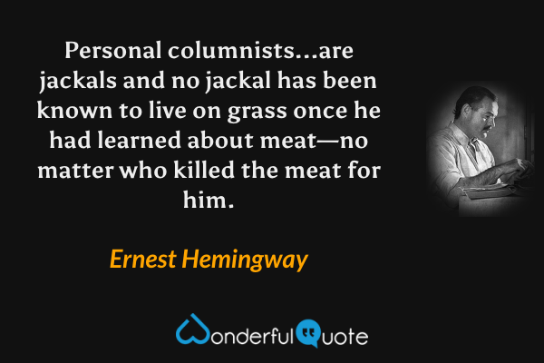Personal columnists...are jackals and no jackal has been known to live on grass once he had learned about meat—no matter who killed the meat for him. - Ernest Hemingway quote.