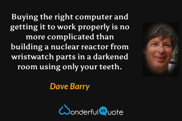 Buying the right computer and getting it to work properly is no more complicated than building a nuclear reactor from wristwatch parts in a darkened room using only your teeth. - Dave Barry quote.