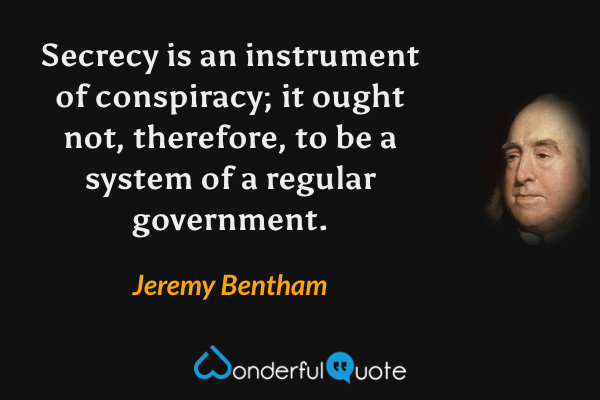 Secrecy is an instrument of conspiracy; it ought not, therefore, to be a system of a regular government. - Jeremy Bentham quote.
