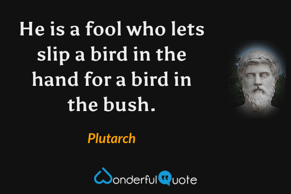 He is a fool who lets slip a bird in the hand for a bird in the bush. - Plutarch quote.