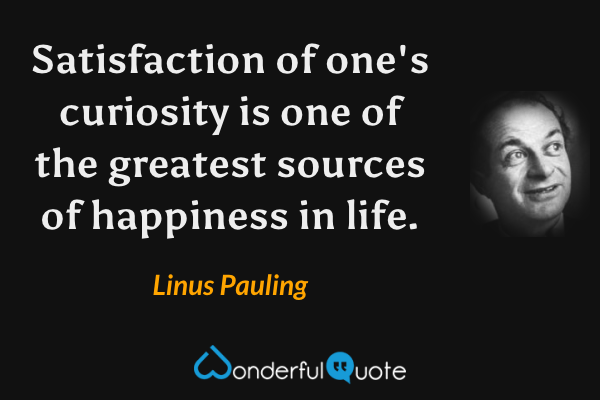 Satisfaction of one's curiosity is one of the greatest sources of happiness in life. - Linus Pauling quote.