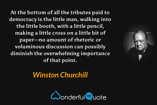 At the bottom of all the tributes paid to democracy is the little man, walking into the little booth, with a little pencil, making a little cross on a little bit of paper—no amount of rhetoric or voluminous discussion can possibly diminish the overwhelming importance of that point. - Winston Churchill quote.