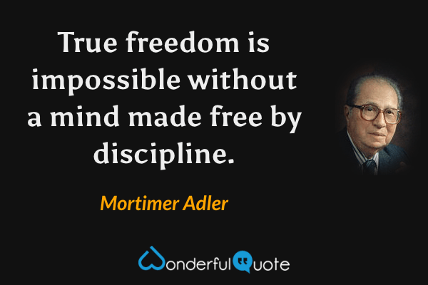 True freedom is impossible without a mind made free by discipline. - Mortimer Adler quote.
