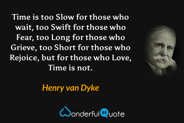 Time is too Slow for those who wait, too Swift for those who Fear, too Long for those who Grieve, too Short for those who Rejoice, but for those who Love, Time is not. - Henry van Dyke quote.
