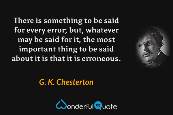 There is something to be said for every error; but, whatever may be said for it, the most important thing to be said about it is that it is erroneous. - G. K. Chesterton quote.