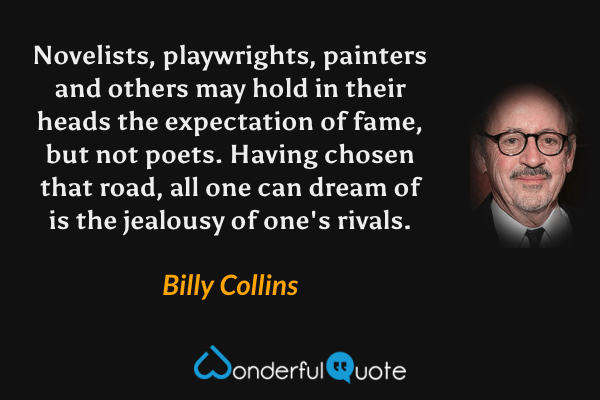 Novelists, playwrights, painters and others may hold in their heads the expectation of fame, but not poets.  Having chosen that road, all one can dream of is the jealousy of one's rivals. - Billy Collins quote.