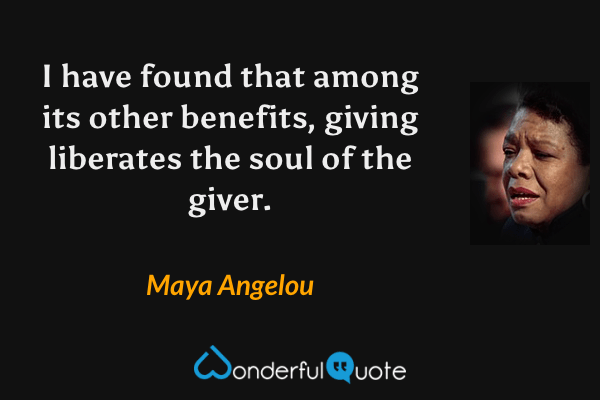 I have found that among its other benefits, giving liberates the soul of the giver. - Maya Angelou quote.
