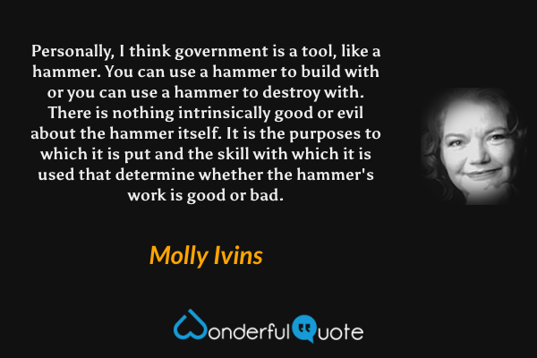 Personally, I think government is a tool, like a hammer.  You can use a hammer to build with or you can use a hammer to destroy with.  There is nothing intrinsically good or evil about the hammer itself.  It is the purposes to which it is put and the skill with which it is used that determine whether the hammer's work is good or bad. - Molly Ivins quote.