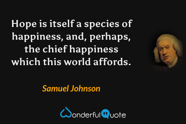 Hope is itself a species of happiness, and, perhaps, the chief happiness which this world affords. - Samuel Johnson quote.
