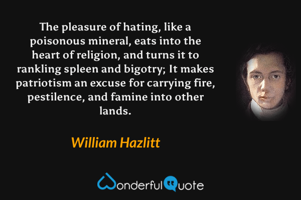 The pleasure of hating, like a poisonous mineral, eats into the heart of religion, and turns it to rankling spleen and bigotry; It makes patriotism an excuse for carrying fire, pestilence, and famine into other lands. - William Hazlitt quote.