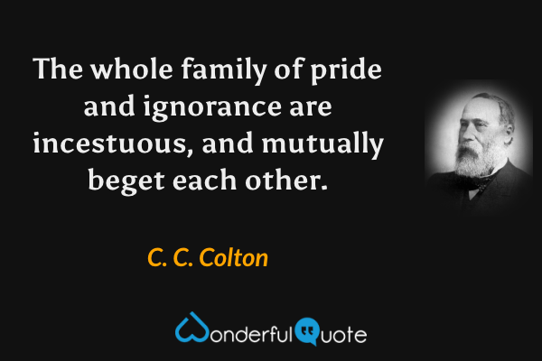 The whole family of pride and ignorance are incestuous, and mutually beget each other. - C. C. Colton quote.