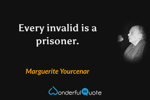 Every invalid is a prisoner. - Marguerite Yourcenar quote.