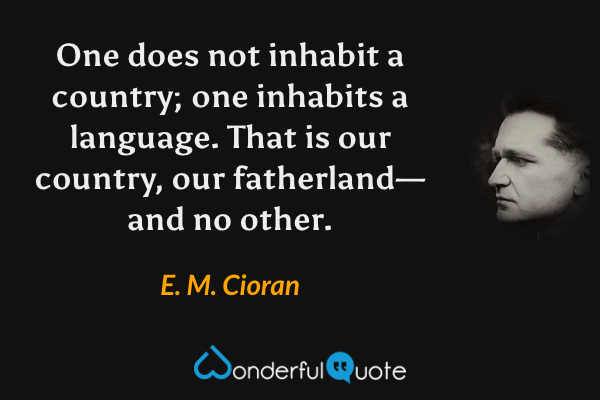 One does not inhabit a country; one inhabits a language.  That is our country, our fatherland—and no other. - E. M. Cioran quote.