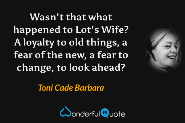 Wasn't that what happened to Lot's Wife?  A loyalty to old things, a fear of the new, a fear to change, to look ahead? - Toni Cade Barbara quote.