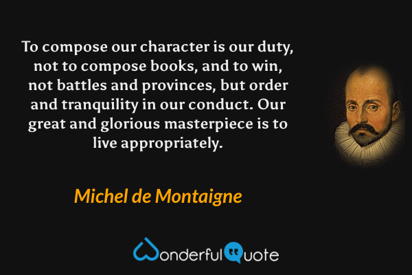 To compose our character is our duty, not to compose books, and to win, not battles and provinces, but order and tranquility in our conduct. Our great and glorious masterpiece is to live appropriately. - Michel de Montaigne quote.
