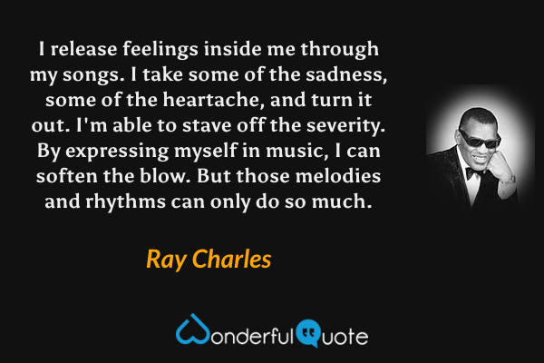 I release feelings inside me through my songs.  I take some of the sadness, some of the heartache, and turn it out.  I'm able to stave off the severity.  By expressing myself in music, I can soften the blow.  But those melodies and rhythms can only do so much. - Ray Charles quote.