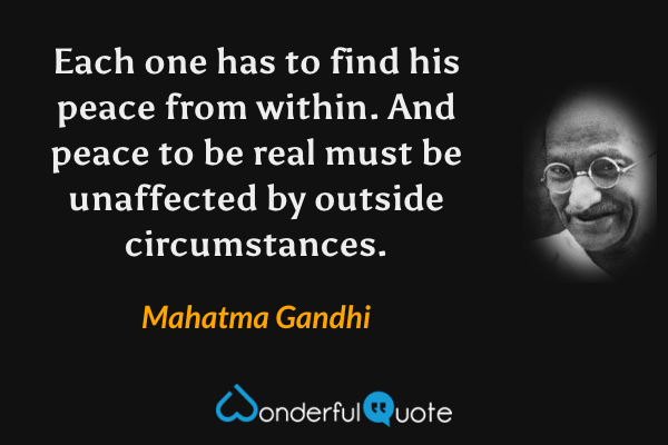 Each one has to find his peace from within. And peace to be real must be unaffected by outside circumstances. - Mahatma Gandhi quote.