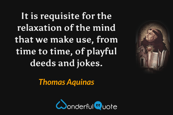 It is requisite for the relaxation of the mind that we make use, from time to time, of playful deeds and jokes. - Thomas Aquinas quote.