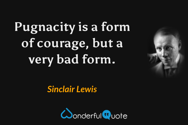 Pugnacity is a form of courage, but a very bad form. - Sinclair Lewis quote.