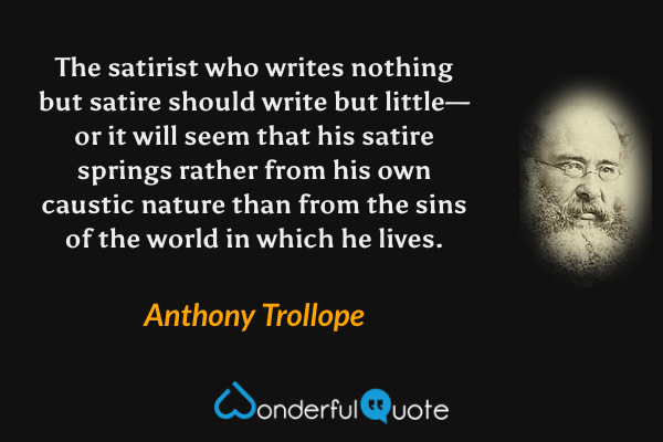 The satirist who writes nothing but satire should write but little—or it will seem that his satire springs rather from his own caustic nature than from the sins of the world in which he lives. - Anthony Trollope quote.