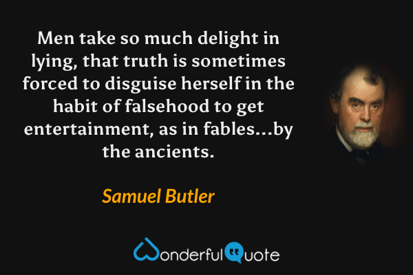 Men take so much delight in lying, that truth is sometimes forced to disguise herself in the habit of falsehood to get entertainment, as in fables...by the ancients. - Samuel Butler quote.