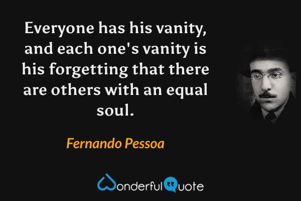 Everyone has his vanity, and each one's vanity is his forgetting that there are others with an equal soul. - Fernando Pessoa quote.