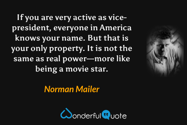 If you are very active as vice-president, everyone in America knows your name.  But that is your only property.  It is not the same as real power—more like being a movie star. - Norman Mailer quote.