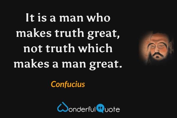 It is a man who makes truth great, not truth which makes a man great. - Confucius quote.