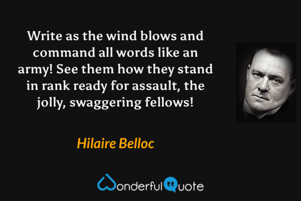 Write as the wind blows and command all words like an army!  See them how they stand in rank ready for assault, the jolly, swaggering fellows! - Hilaire Belloc quote.