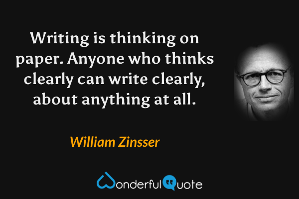 Writing is thinking on paper. Anyone who thinks clearly can write clearly, about anything at all. - William Zinsser quote.