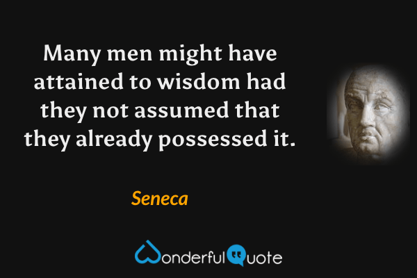 Many men might have attained to wisdom had they not assumed that they already possessed it. - Seneca quote.