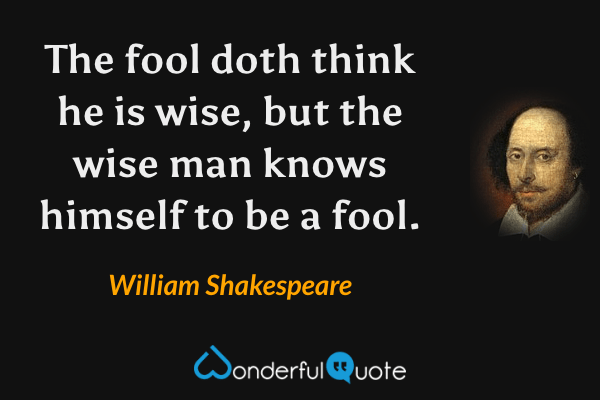 The fool doth think he is wise, but the wise man knows himself to be a fool. - William Shakespeare quote.