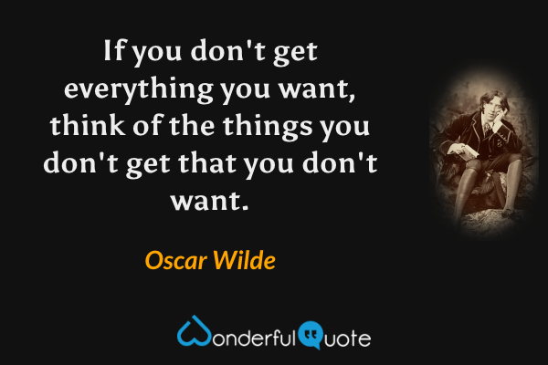 If you don't get everything you want, think of the things you don't get that you don't want. - Oscar Wilde quote.