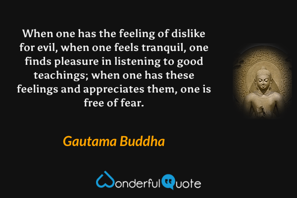 When one has the feeling of dislike for evil, when one feels tranquil, one finds pleasure in listening to good teachings; when one has these feelings and appreciates them, one is free of fear. - Gautama Buddha quote.