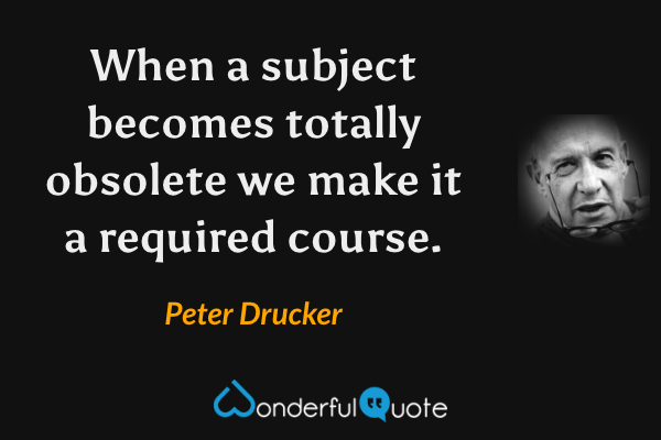 When a subject becomes totally obsolete we make it a required course. - Peter Drucker quote.