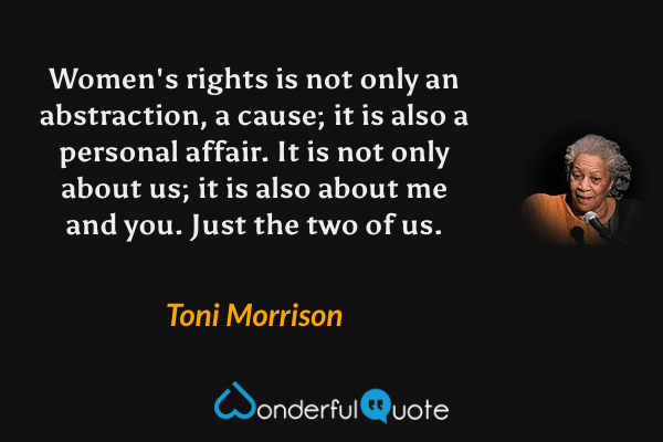 Women's rights is not only an abstraction, a cause; it is also a personal affair. It is not only about us; it is also about me and you. Just the two of us. - Toni Morrison quote.