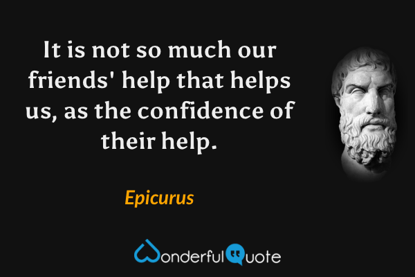 It is not so much our friends' help that helps us, as the confidence of their help. - Epicurus quote.