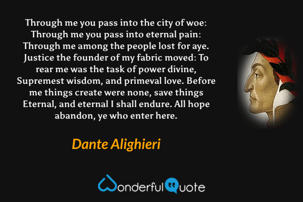 Through me you pass into the city of woe:
Through me you pass into eternal pain:
Through me among the people lost for aye.
Justice the founder of my fabric moved:
To rear me was the task of power divine,
Supremest wisdom, and primeval love.
Before me things create were none, save things
Eternal, and eternal I shall endure.
All hope abandon, ye who enter here. - Dante Alighieri quote.