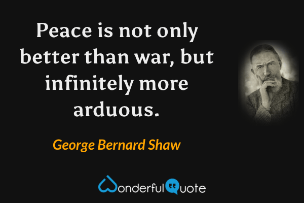 Peace is not only better than war, but infinitely more arduous. - George Bernard Shaw quote.