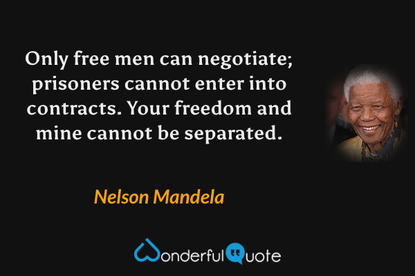 Only free men can negotiate; prisoners cannot enter into contracts. Your freedom and mine cannot be separated. - Nelson Mandela quote.