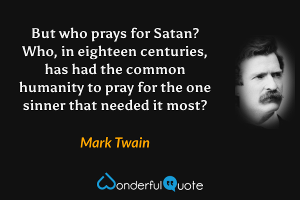 But who prays for Satan? Who, in eighteen centuries, has had the common humanity to pray for the one sinner that needed it most? - Mark Twain quote.