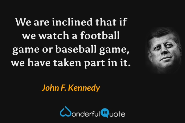 We are inclined that if we watch a football game or baseball game, we have taken part in it. - John F. Kennedy quote.