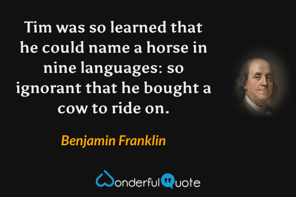 Tim was so learned that he could name a horse in nine languages: so ignorant that he bought a cow to ride on. - Benjamin Franklin quote.