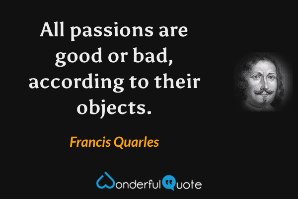All passions are good or bad, according to their objects. - Francis Quarles quote.