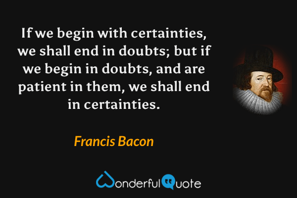 If we begin with certainties, we shall end in doubts; but if we begin in doubts, and are patient in them, we shall end in certainties. - Francis Bacon quote.