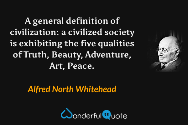 A general definition of civilization: a civilized society is exhibiting the five qualities of Truth, Beauty, Adventure, Art, Peace. - Alfred North Whitehead quote.