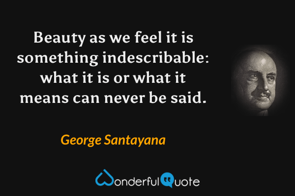 Beauty as we feel it is something indescribable: what it is or what it means can never be said. - George Santayana quote.