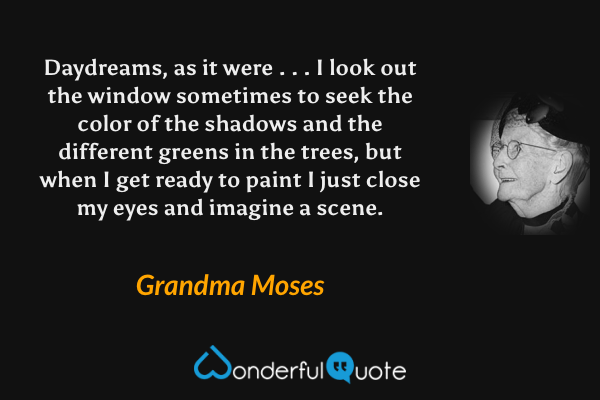 Daydreams, as it were . . . I look out the window sometimes to seek the color of the shadows and the different greens in the trees, but when I get ready to paint I just close my eyes and imagine a scene. - Grandma Moses quote.